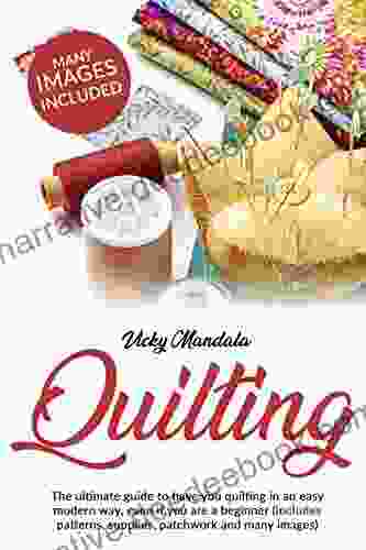 Quilting: The Ultimate Guide To Have You Quilting In An Easy Modern Way Even If You Are A Beginner (includes Patterns Supplies Patchwork And Many Images)